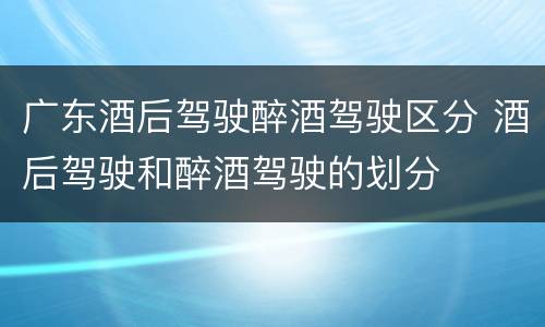 广东酒后驾驶醉酒驾驶区分 酒后驾驶和醉酒驾驶的划分