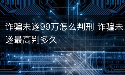 诈骗未遂99万怎么判刑 诈骗未遂最高判多久