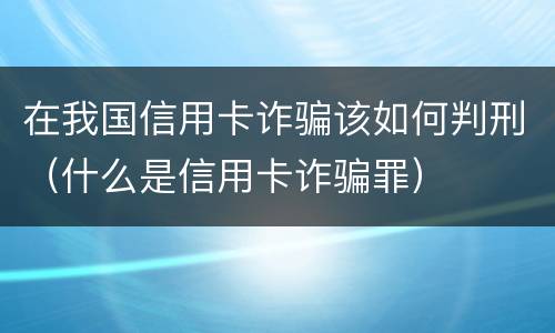 在我国信用卡诈骗该如何判刑（什么是信用卡诈骗罪）