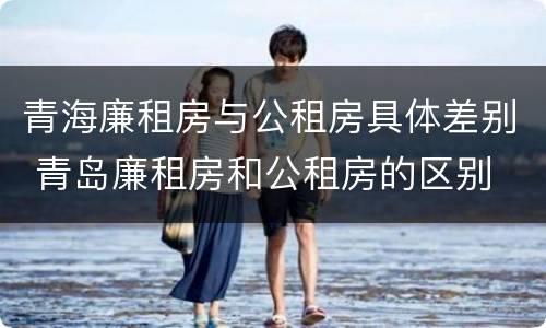 青海廉租房与公租房具体差别 青岛廉租房和公租房的区别