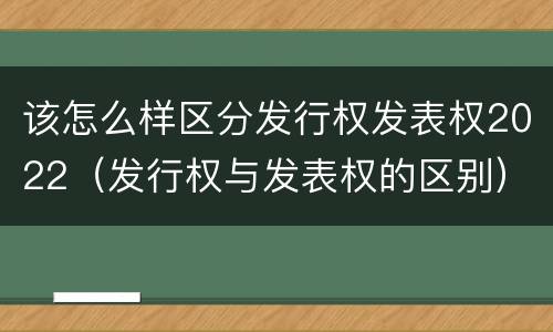 该怎么样区分发行权发表权2022（发行权与发表权的区别）