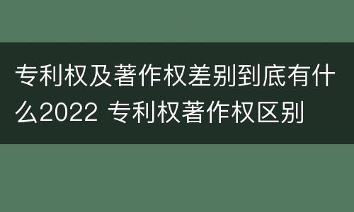 专利权及著作权差别到底有什么2022 专利权著作权区别