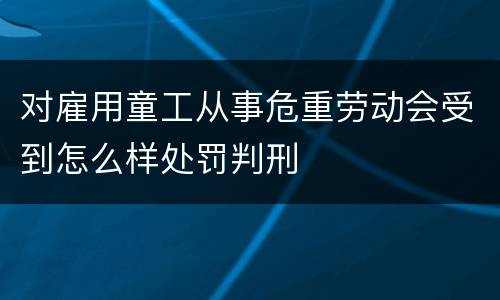 对雇用童工从事危重劳动会受到怎么样处罚判刑