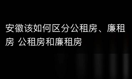 安徽该如何区分公租房、廉租房 公租房和廉租房