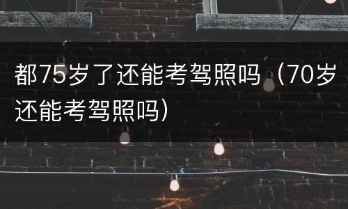 都75岁了还能考驾照吗（70岁还能考驾照吗）