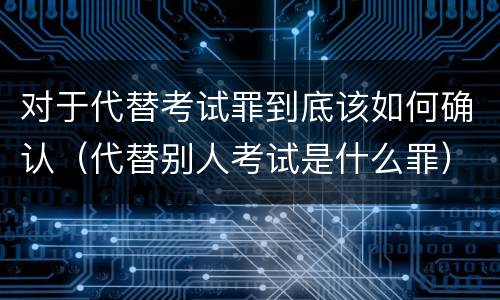 对于代替考试罪到底该如何确认（代替别人考试是什么罪）