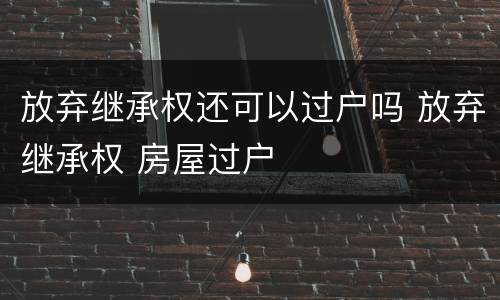 放弃继承权还可以过户吗 放弃继承权 房屋过户