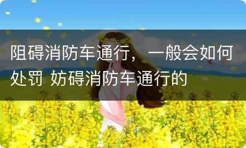 阻碍消防车通行，一般会如何处罚 妨碍消防车通行的