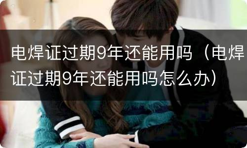 电焊证过期9年还能用吗（电焊证过期9年还能用吗怎么办）