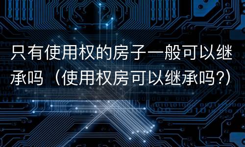 只有使用权的房子一般可以继承吗（使用权房可以继承吗?）