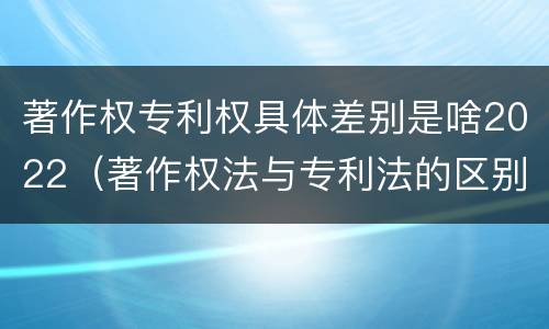 著作权专利权具体差别是啥2022（著作权法与专利法的区别）