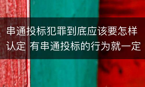 串通投标犯罪到底应该要怎样认定 有串通投标的行为就一定构成串通投标罪吗?