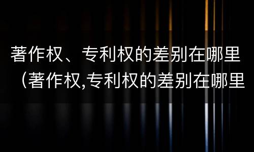 著作权、专利权的差别在哪里（著作权,专利权的差别在哪里查）