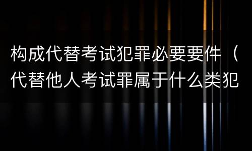 构成代替考试犯罪必要要件（代替他人考试罪属于什么类犯罪）