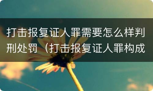 打击报复证人罪需要怎么样判刑处罚（打击报复证人罪构成要件）
