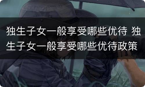独生子女一般享受哪些优待 独生子女一般享受哪些优待政策