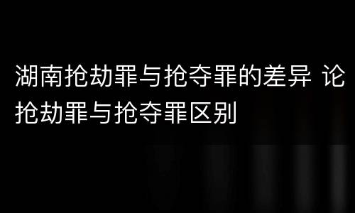 湖南抢劫罪与抢夺罪的差异 论抢劫罪与抢夺罪区别