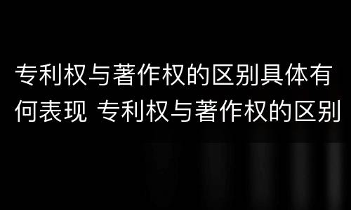 专利权与著作权的区别具体有何表现 专利权与著作权的区别与联系
