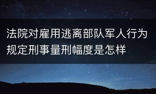 法院对雇用逃离部队军人行为规定刑事量刑幅度是怎样