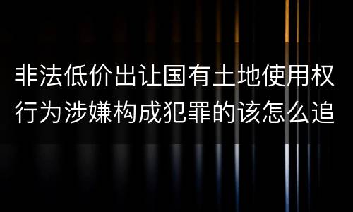 非法低价出让国有土地使用权行为涉嫌构成犯罪的该怎么追究刑事责任