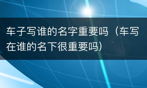 车子写谁的名字重要吗（车写在谁的名下很重要吗）