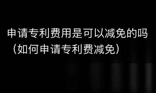 申请专利费用是可以减免的吗（如何申请专利费减免）