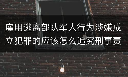 雇用逃离部队军人行为涉嫌成立犯罪的应该怎么追究刑事责任