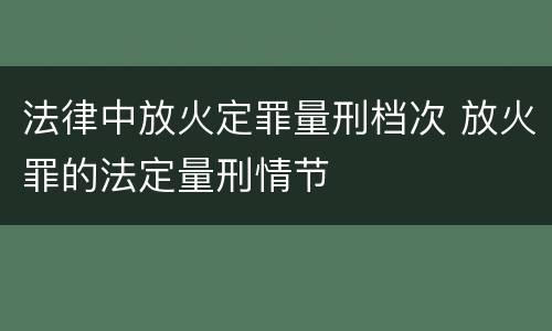 法律中放火定罪量刑档次 放火罪的法定量刑情节