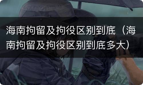 海南拘留及拘役区别到底（海南拘留及拘役区别到底多大）
