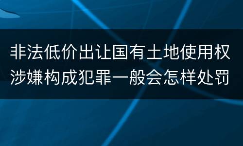 非法低价出让国有土地使用权涉嫌构成犯罪一般会怎样处罚