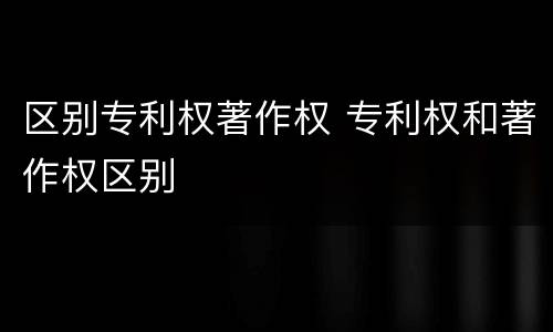 区别专利权著作权 专利权和著作权区别