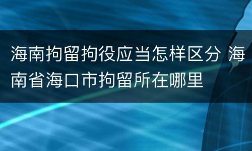海南拘留拘役应当怎样区分 海南省海口市拘留所在哪里