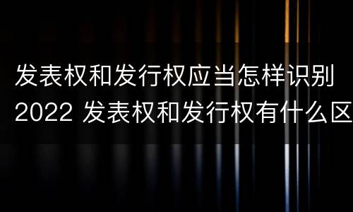 发表权和发行权应当怎样识别2022 发表权和发行权有什么区别