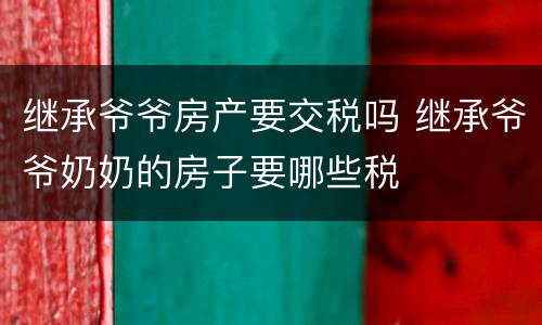 继承爷爷房产要交税吗 继承爷爷奶奶的房子要哪些税