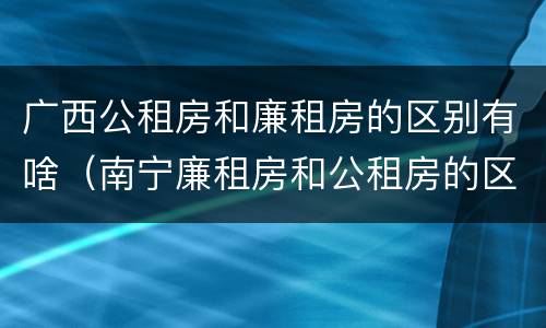 广西公租房和廉租房的区别有啥（南宁廉租房和公租房的区别）