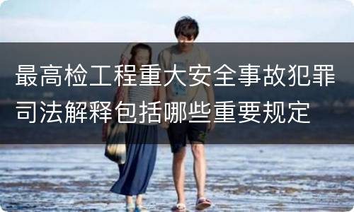 最高检工程重大安全事故犯罪司法解释包括哪些重要规定