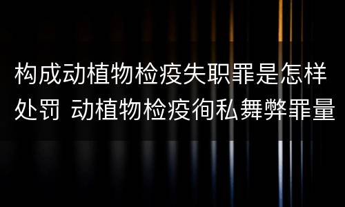构成动植物检疫失职罪是怎样处罚 动植物检疫徇私舞弊罪量刑