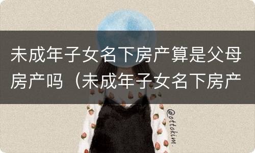 未成年子女名下房产算是父母房产吗（未成年子女名下房产算是父母房产吗知乎）