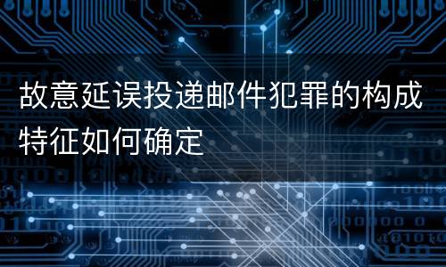 故意延误投递邮件犯罪的构成特征如何确定