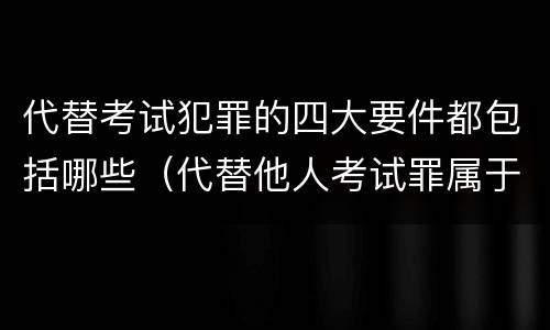 代替考试犯罪的四大要件都包括哪些（代替他人考试罪属于什么类犯罪）
