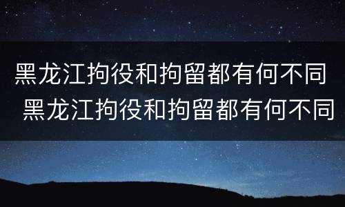 黑龙江拘役和拘留都有何不同 黑龙江拘役和拘留都有何不同呢