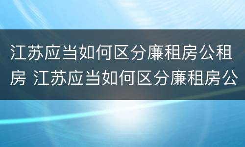 江苏应当如何区分廉租房公租房 江苏应当如何区分廉租房公租房区别