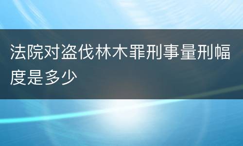 法院对盗伐林木罪刑事量刑幅度是多少