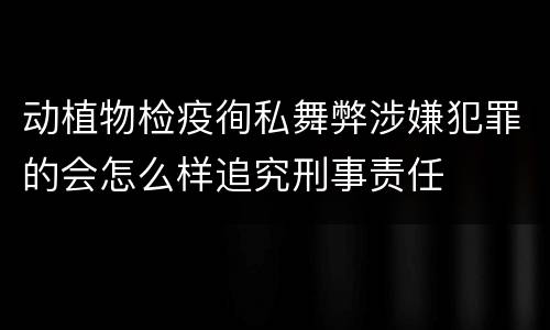 动植物检疫徇私舞弊涉嫌犯罪的会怎么样追究刑事责任