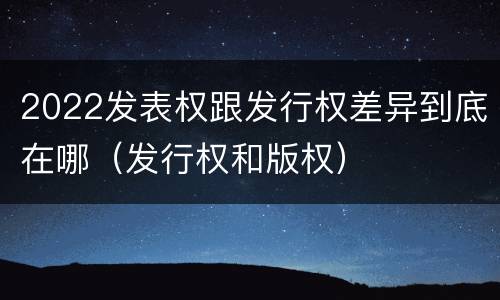 2022发表权跟发行权差异到底在哪（发行权和版权）
