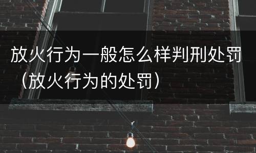 放火行为一般怎么样判刑处罚（放火行为的处罚）