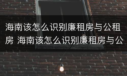 海南该怎么识别廉租房与公租房 海南该怎么识别廉租房与公租房呢