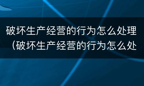 破坏生产经营的行为怎么处理（破坏生产经营的行为怎么处理呢）