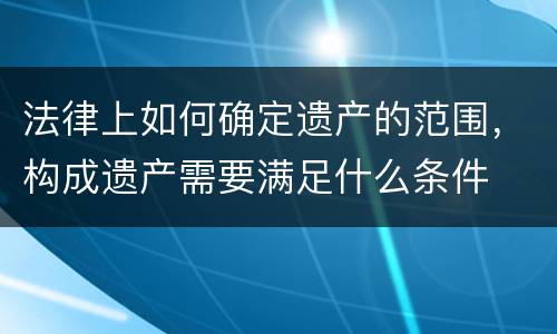 法律上如何确定遗产的范围，构成遗产需要满足什么条件
