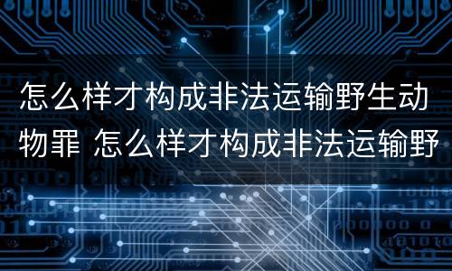 怎么样才构成非法运输野生动物罪 怎么样才构成非法运输野生动物罪呢